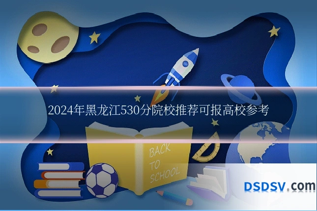 2024年黑龙江530分院校推荐可报高校参考