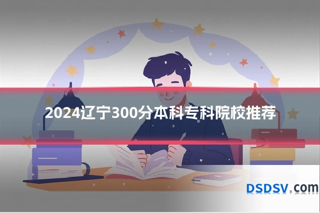 2024辽宁300分本科专科院校推荐