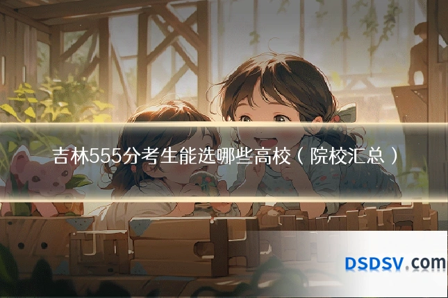 吉林555分考生能选哪些高校(院校汇总)