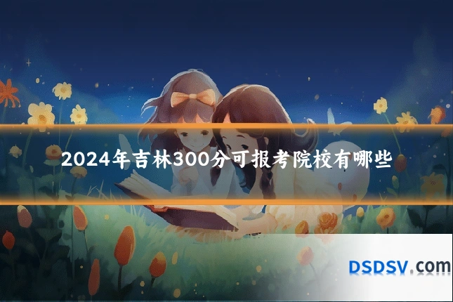 2024年吉林300分可报考院校有哪些