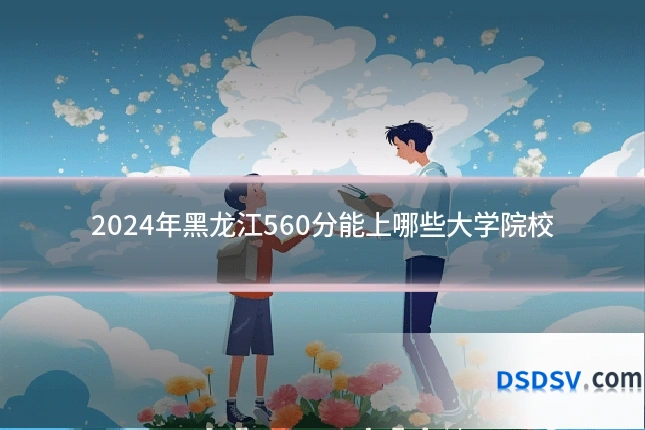 2024年黑龙江560分能上哪些大学院校