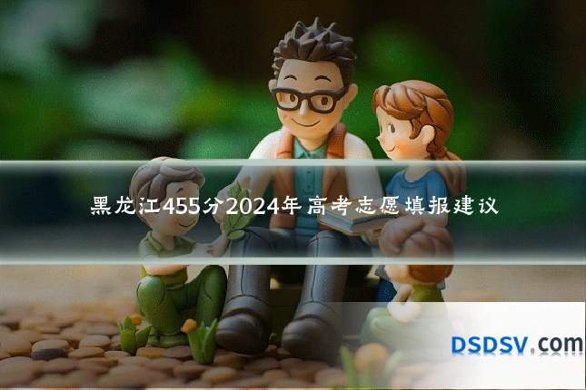 黑龙江455分2024年高考志愿填报建议