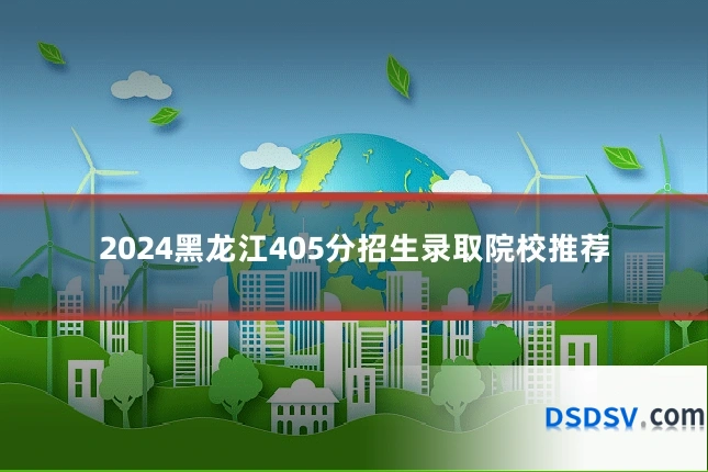 2024黑龙江405分招生录取院校推荐