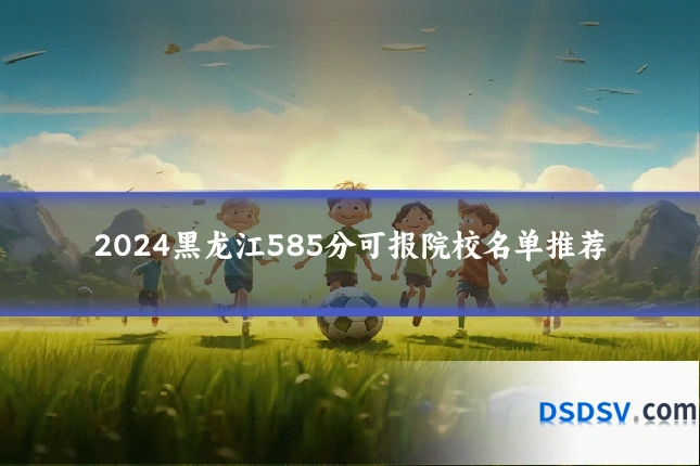 2024黑龙江585分可报院校名单推荐