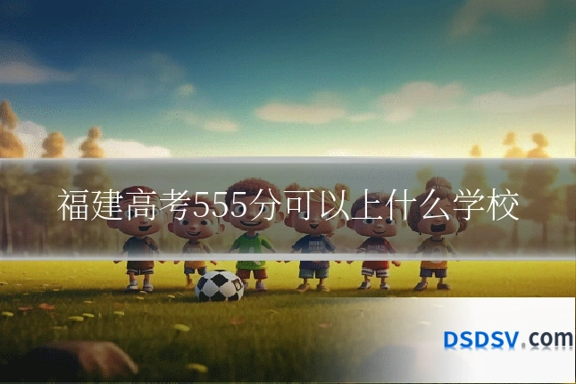 福建高考555分可以上什么学校