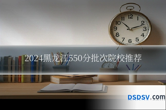 2024黑龙江550分批次院校推荐