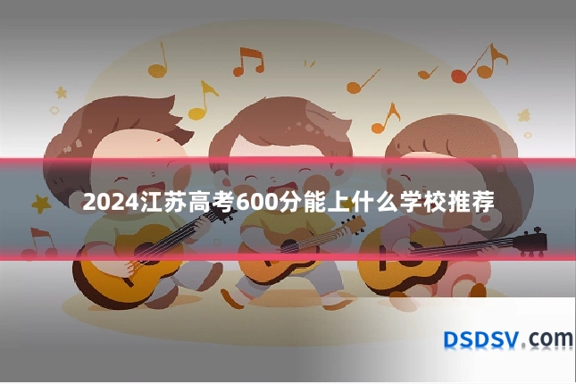 2024江苏高考600分能上什么学校推荐