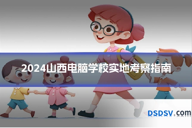 2024山西电脑学校实地考察指南