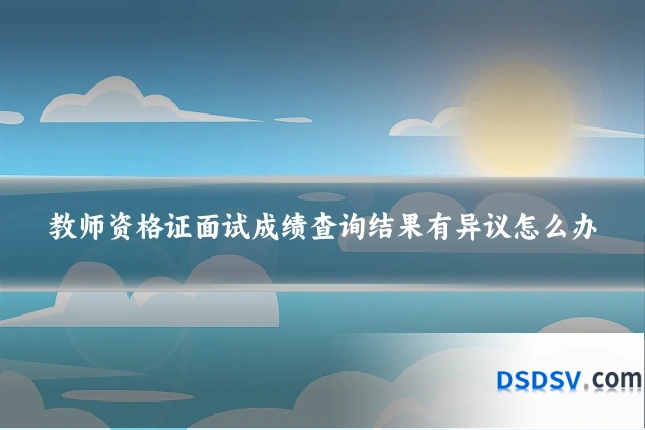 教师资格证面试成绩查询结果有异议怎么办