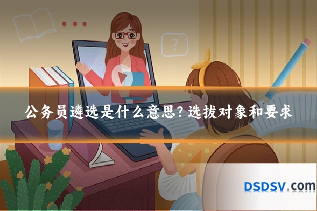 公务员遴选是什么意思？选拔对象和要求
