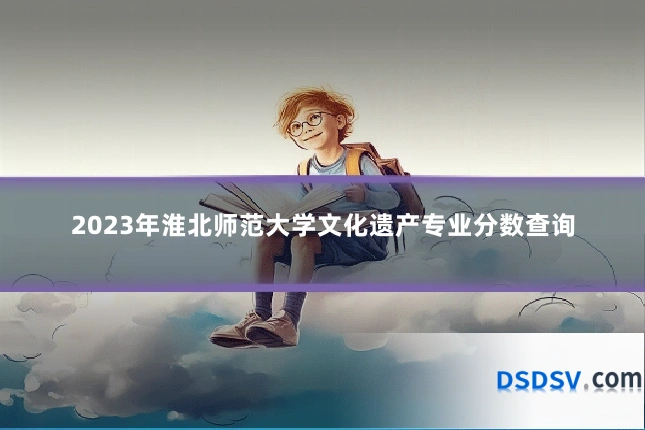 2023年淮北师范大学文化遗产专业分数查询