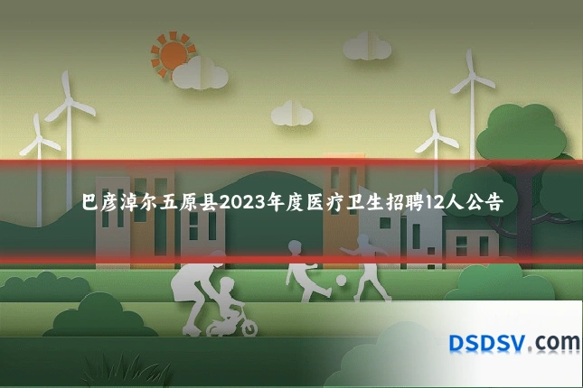 巴彦淖尔五原县2023年度医疗卫生招聘12人公告