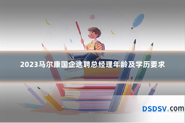 2023马尔康国企选聘总经理年龄及学历要求