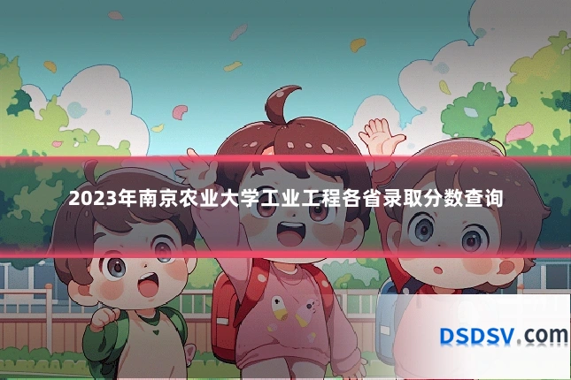 2023年南京农业大学工业工程各省录取分数查询