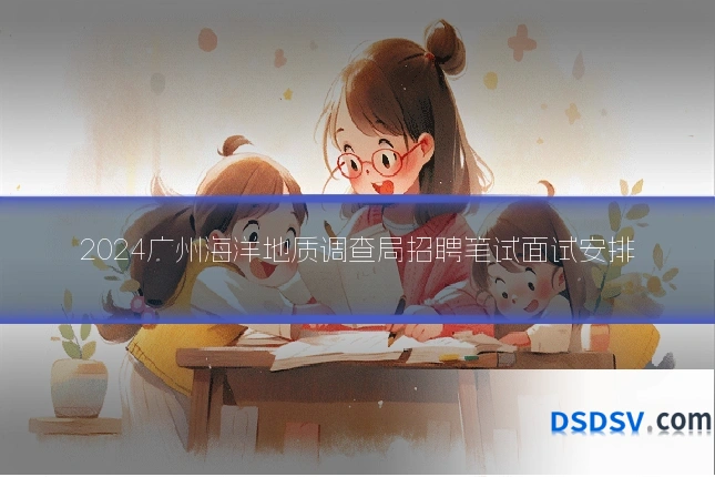 2024广州海洋地质调查局招聘笔试面试安排