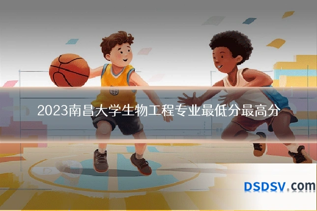 2023南昌大学生物工程专业最低分最高分