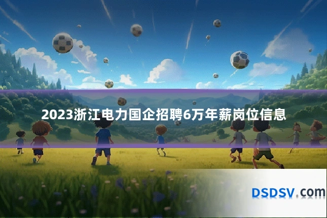 2023浙江电力国企招聘6万年薪岗位信息