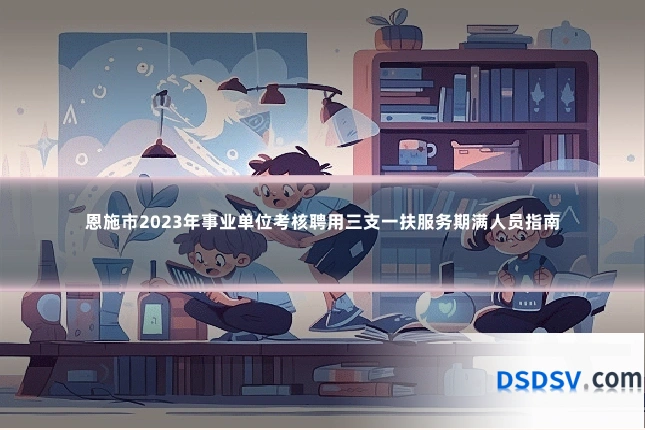 恩施市2023年事业单位考核聘用三支一扶服务期满人员指南