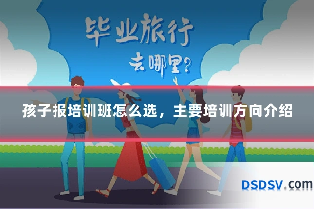 孩子报培训班怎么选,主要培训方向介绍