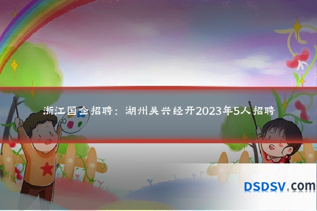浙江国企招聘：湖州吴兴经开2023年5人招聘