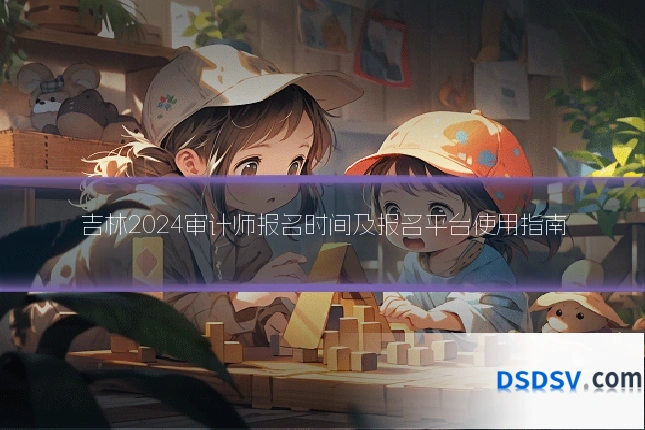吉林2024审计师报名时间及报名平台使用指南