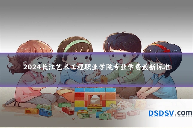 2024长江艺术工程职业学院专业学费最新标准