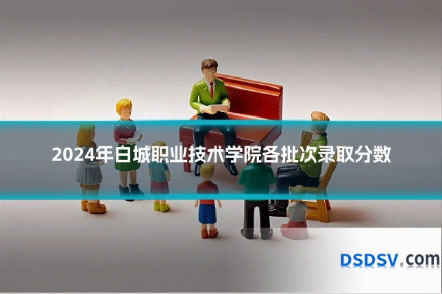 2024年白城职业技术学院各批次录取分数