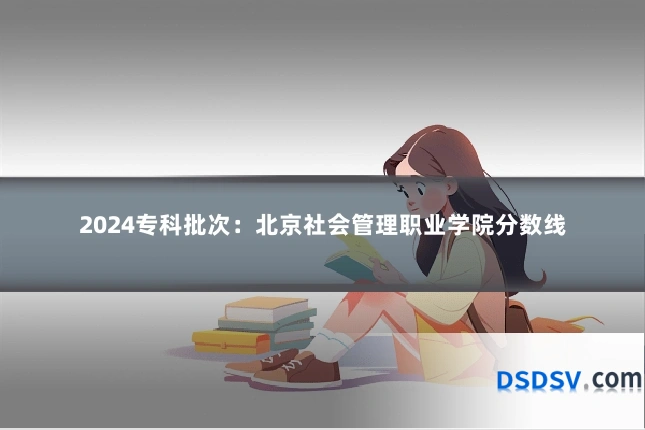2024专科批次:北京社会管理职业学院分数线