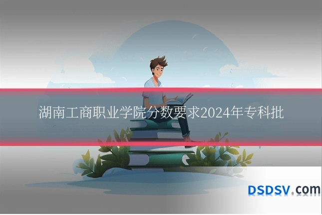 湖南工商职业学院分数要求2024年专科批