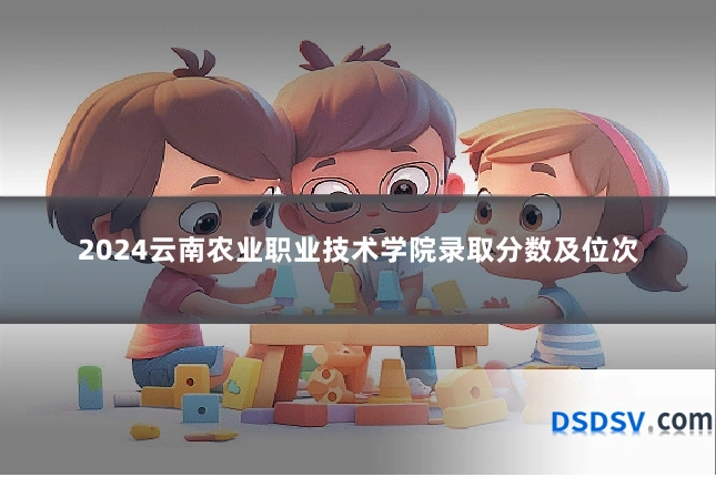 2024云南农业职业技术学院录取分数及位次
