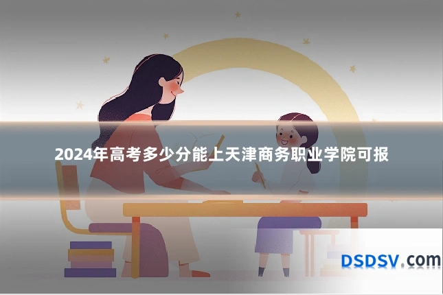 2024年高考多少分能上天津商务职业学院可报