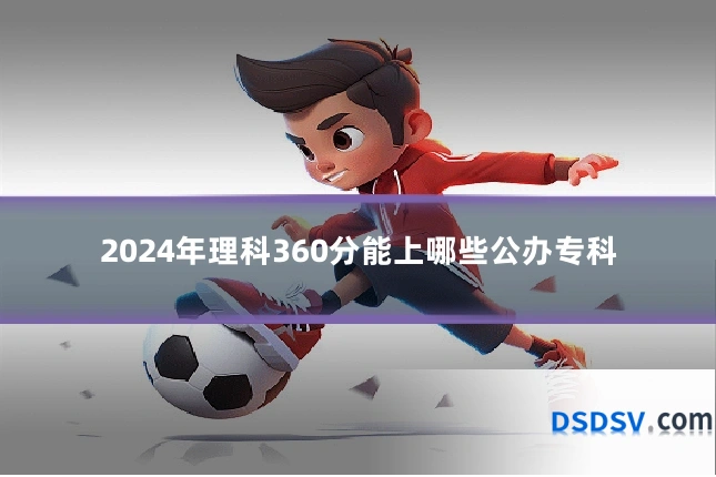 2024年理科360分能上哪些公办专科
