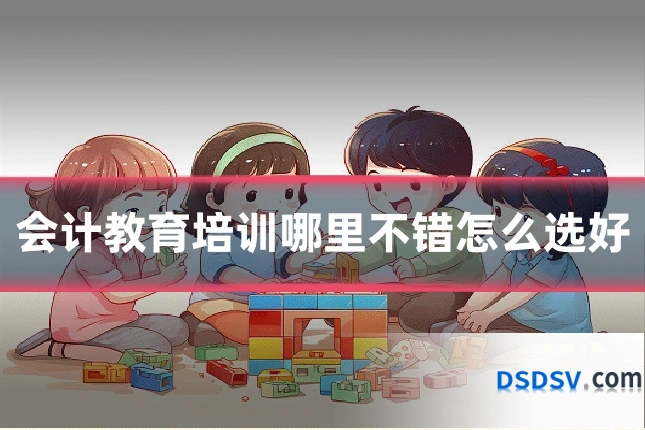 会计教育培训哪里不错怎么选好