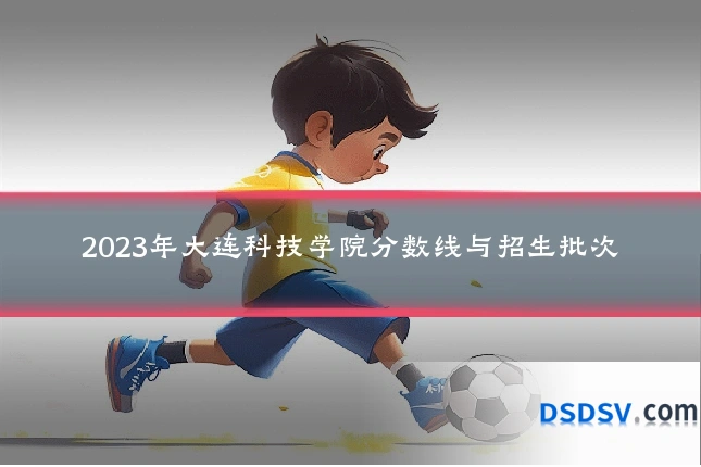2023年大连科技学院分数线与招生批次